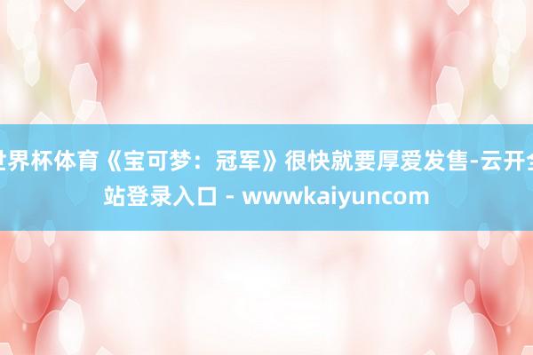 世界杯体育《宝可梦：冠军》很快就要厚爱发售-云开全站登录入口 - wwwkaiyuncom