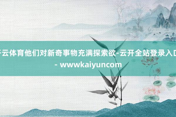 开云体育他们对新奇事物充满探索欲-云开全站登录入口 - wwwkaiyuncom