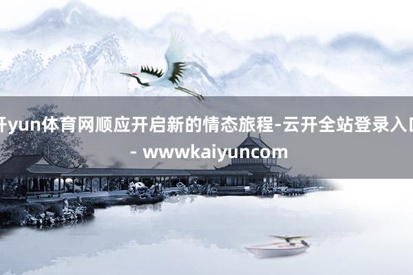 开yun体育网顺应开启新的情态旅程-云开全站登录入口 - wwwkaiyuncom