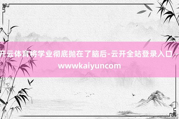 开云体育将学业彻底抛在了脑后-云开全站登录入口 - wwwkaiyuncom