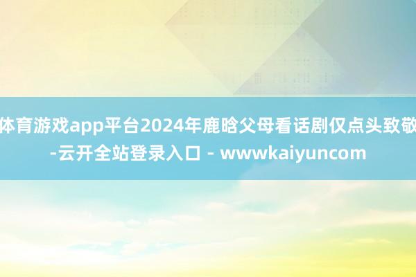 体育游戏app平台2024年鹿晗父母看话剧仅点头致敬-云开全站登录入口 - wwwkaiyuncom