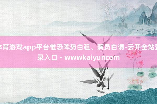 体育游戏app平台惟恐阵势白租、演员白请-云开全站登录入口 - wwwkaiyuncom