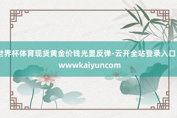 世界杯体育现货黄金价钱光显反弹-云开全站登录入口 - wwwkaiyuncom