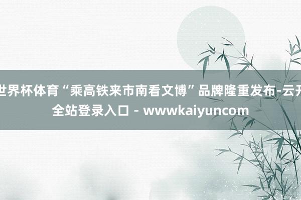世界杯体育“乘高铁来市南看文博”品牌隆重发布-云开全站登录入口 - wwwkaiyuncom