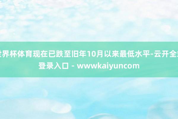 世界杯体育现在已跌至旧年10月以来最低水平-云开全站登录入口 - wwwkaiyuncom
