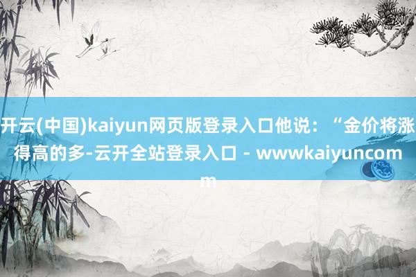 开云(中国)kaiyun网页版登录入口他说:“金价将涨得高的多-云开全站登录入口 - wwwkaiyuncom