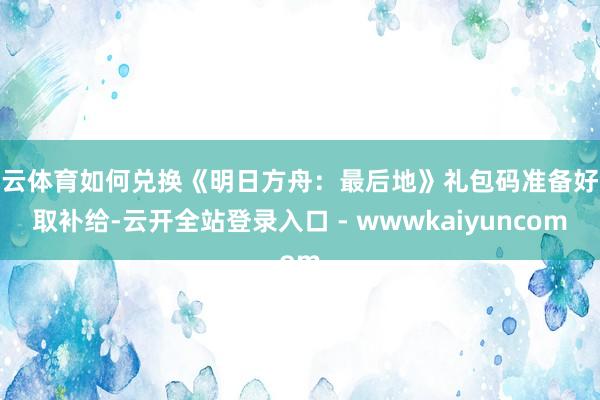 开云体育如何兑换《明日方舟：最后地》礼包码准备好领取补给-云开全站登录入口 - wwwkaiyuncom