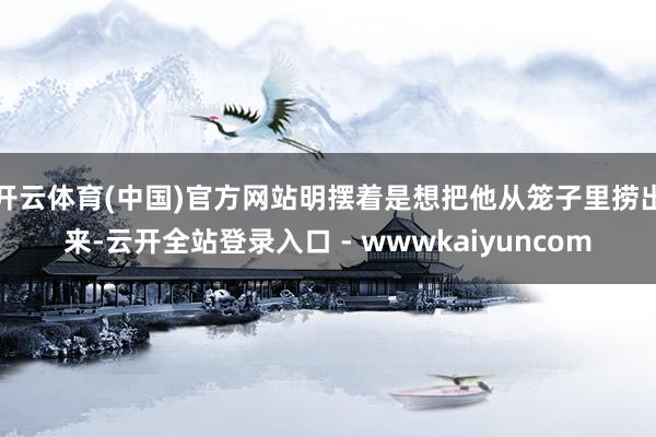 开云体育(中国)官方网站明摆着是想把他从笼子里捞出来-云开全站登录入口 - wwwkaiyuncom