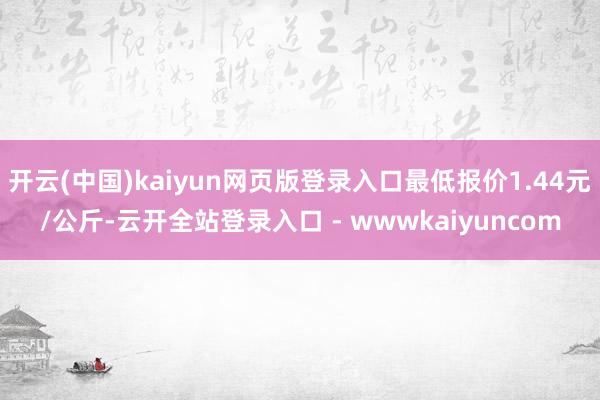 开云(中国)kaiyun网页版登录入口最低报价1.44元/公斤-云开全站登录入口 - wwwkaiyuncom
