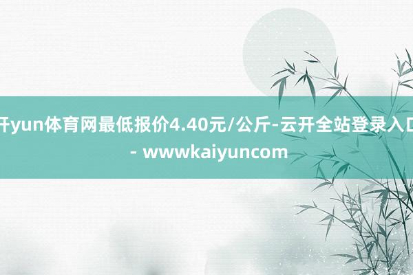 开yun体育网最低报价4.40元/公斤-云开全站登录入口 - wwwkaiyuncom