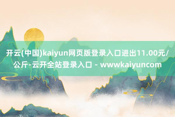 开云(中国)kaiyun网页版登录入口进出11.00元/公斤-云开全站登录入口 - wwwkaiyuncom
