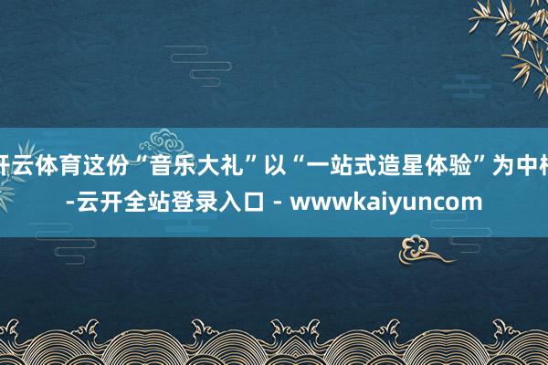 开云体育这份“音乐大礼”以“一站式造星体验”为中枢-云开全站登录入口 - wwwkaiyuncom