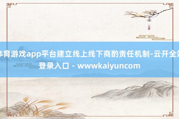 体育游戏app平台建立线上线下商酌责任机制-云开全站登录入口 - wwwkaiyuncom