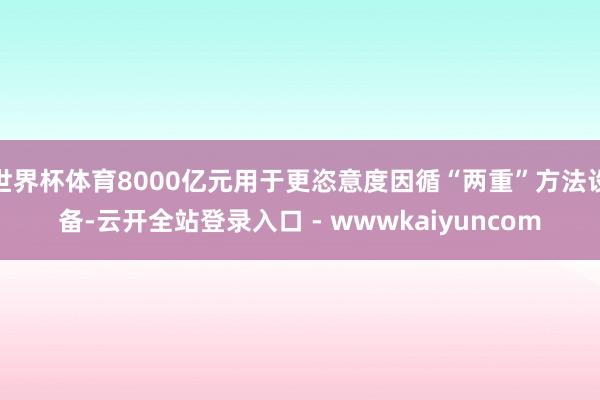世界杯体育8000亿元用于更恣意度因循“两重”方法设备-云开全站登录入口 - wwwkaiyuncom
