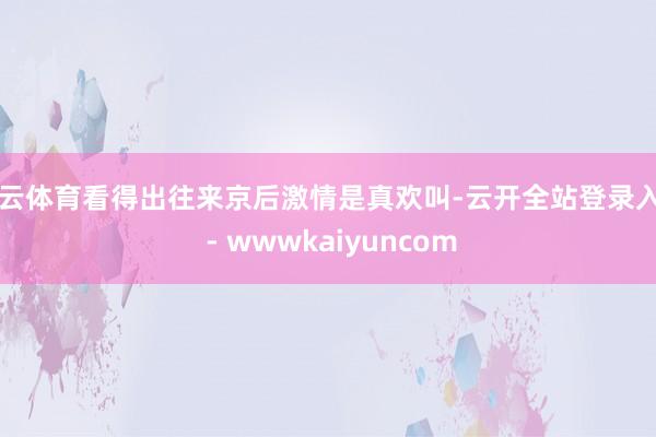 开云体育看得出往来京后激情是真欢叫-云开全站登录入口 - wwwkaiyuncom