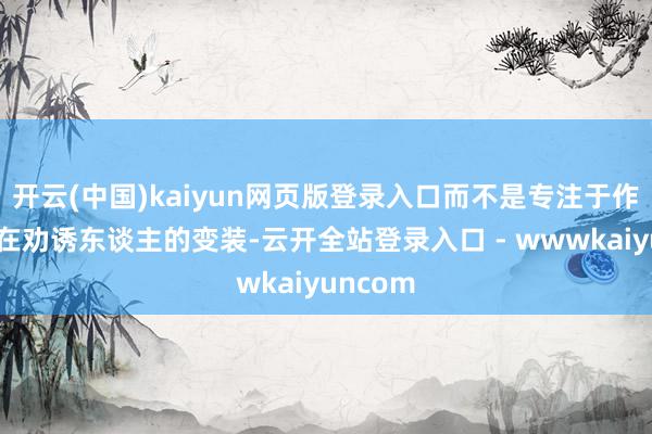 开云(中国)kaiyun网页版登录入口而不是专注于作念出实在劝诱东谈主的变装-云开全站登录入口 - wwwkaiyuncom