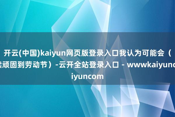 开云(中国)kaiyun网页版登录入口我认为可能会（握续顽固到劳动节）-云开全站登录入口 - wwwkaiyuncom