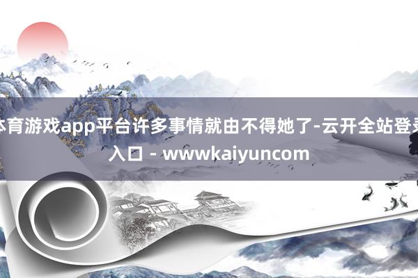 体育游戏app平台许多事情就由不得她了-云开全站登录入口 - wwwkaiyuncom