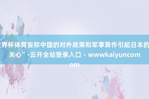 世界杯体育妄称中国的对外政策和军事算作引起日本的“关心”-云开全站登录入口 - wwwkaiyuncom