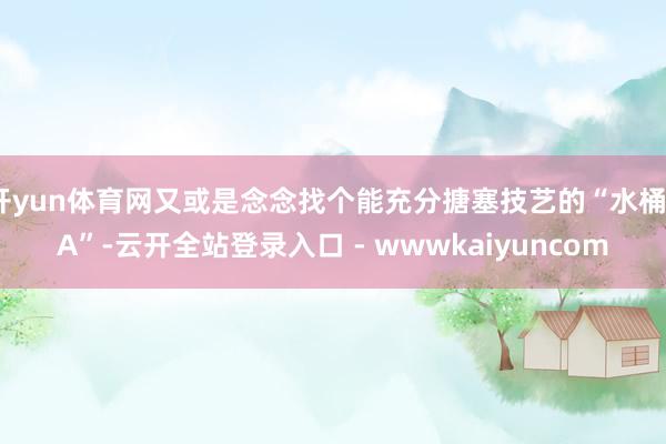 开yun体育网又或是念念找个能充分搪塞技艺的“水桶3A”-云开全站登录入口 - wwwkaiyuncom