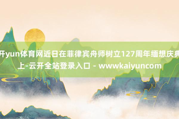 开yun体育网近日在菲律宾舟师树立127周年缅想庆典上-云开全站登录入口 - wwwkaiyuncom
