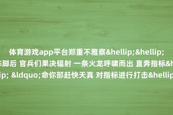 体育游戏app平台郑重不雅察&hellip;&hellip;&rdquo; 　　占领阵脚后 　　官兵们果决辐射 　　一条火龙呼啸而出 　　直奔指标&hellip;&hellip; 　　&ldquo;命你部赶快天真 　　对指标进行打击&hellip;&hellip;&rdquo; 　　一波未平放诞升沉 　　接到导调组大叫后 　　官兵们赶快前出 　　天真至辐射阵脚后 　　各人单干明确、密切合作 　　一发发炮弹划破寂然 　　指标区域黄土飞溅、硝烟四起 　　射击终了 　　该旅组织官兵现地伸开复盘 　　各人纷纷追忆教师罢休 　　解析问题根源 　　讲评短板纰谬 　　共议处理要领 　　为下步补差强训 　　普及遂行各种化任务才气 　　奠定坚实基础 　　作家：董浩浩、徐佳俊、朱俊-云开全站登录入口 - wwwkaiyuncom