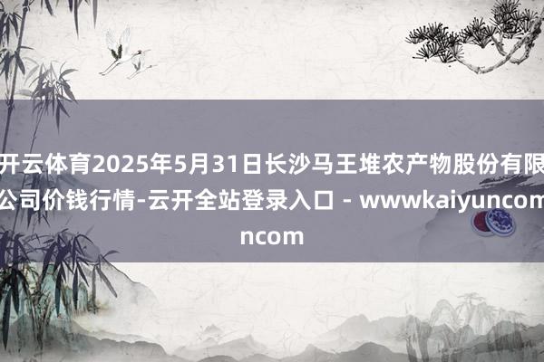 开云体育2025年5月31日长沙马王堆农产物股份有限公司价钱行情-云开全站登录入口 - wwwkaiyuncom
