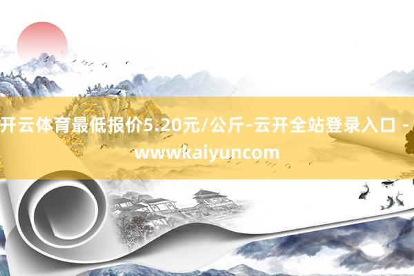 开云体育最低报价5.20元/公斤-云开全站登录入口 - wwwkaiyuncom