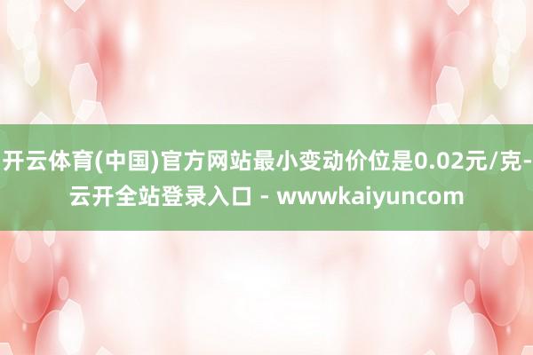 开云体育(中国)官方网站最小变动价位是0.02元/克-云开全站登录入口 - wwwkaiyuncom