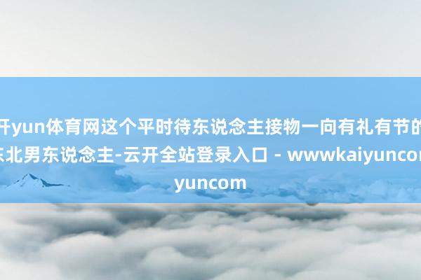 开yun体育网这个平时待东说念主接物一向有礼有节的东北男东说念主-云开全站登录入口 - wwwkaiyuncom