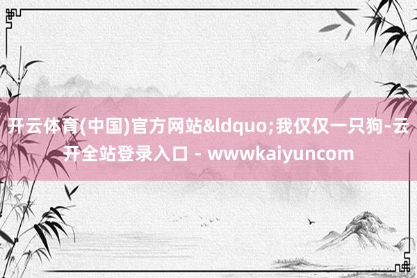 开云体育(中国)官方网站&ldquo;我仅仅一只狗-云开全站登录入口 - wwwkaiyuncom