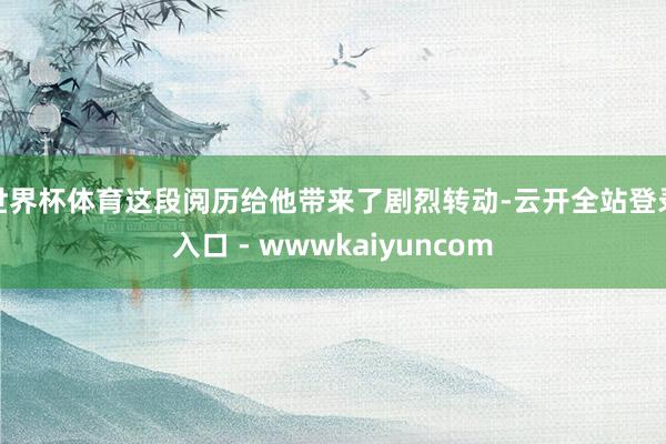 世界杯体育这段阅历给他带来了剧烈转动-云开全站登录入口 - wwwkaiyuncom