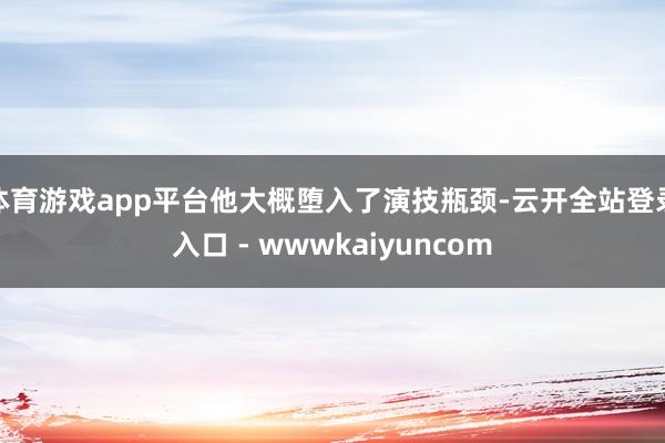 体育游戏app平台他大概堕入了演技瓶颈-云开全站登录入口 - wwwkaiyuncom