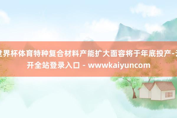 世界杯体育特种复合材料产能扩大面容将于年底投产-云开全站登录入口 - wwwkaiyuncom