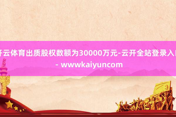 开云体育出质股权数额为30000万元-云开全站登录入口 - wwwkaiyuncom