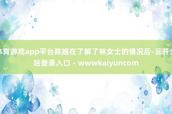 体育游戏app平台陈姐在了解了林女士的情况后-云开全站登录入口 - wwwkaiyuncom