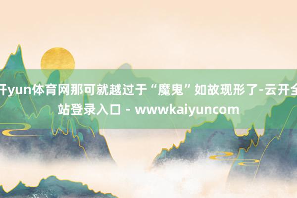 开yun体育网那可就越过于“魔鬼”如故现形了-云开全站登录入口 - wwwkaiyuncom