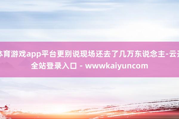 体育游戏app平台更别说现场还去了几万东说念主-云开全站登录入口 - wwwkaiyuncom