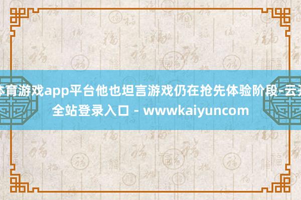 体育游戏app平台他也坦言游戏仍在抢先体验阶段-云开全站登录入口 - wwwkaiyuncom