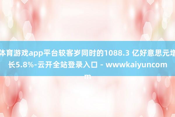 体育游戏app平台较客岁同时的1088.3 亿好意思元增长5.8%-云开全站登录入口 - wwwkaiyuncom