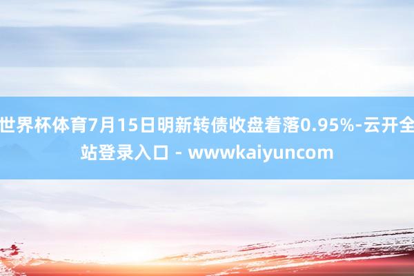 世界杯体育7月15日明新转债收盘着落0.95%-云开全站登录入口 - wwwkaiyuncom