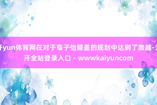 开yun体育网在对于章子怡膝盖的规划中达到了激越-云开全站登录入口 - wwwkaiyuncom