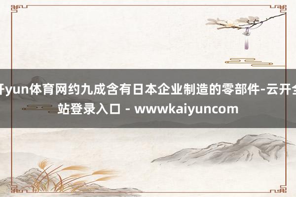 开yun体育网约九成含有日本企业制造的零部件-云开全站登录入口 - wwwkaiyuncom
