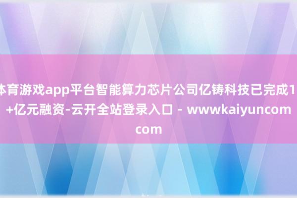 体育游戏app平台智能算力芯片公司亿铸科技已完成10+亿元融资-云开全站登录入口 - wwwkaiyuncom