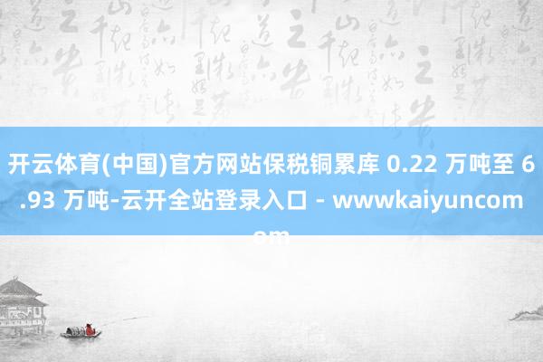 开云体育(中国)官方网站保税铜累库 0.22 万吨至 6.93 万吨-云开全站登录入口 - wwwkaiyuncom