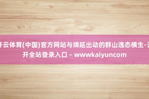 开云体育(中国)官方网站与绵延出动的群山逸态横生-云开全站登录入口 - wwwkaiyuncom