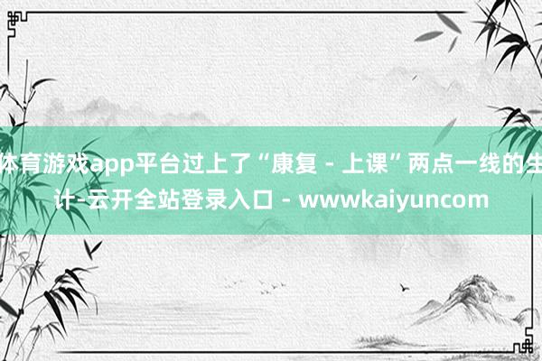 体育游戏app平台过上了“康复 - 上课”两点一线的生计-云开全站登录入口 - wwwkaiyuncom