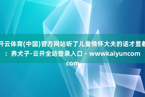 开云体育(中国)官方网站听了儿童情怀大夫的话才显着:养犬子-云开全站登录入口 - wwwkaiyuncom