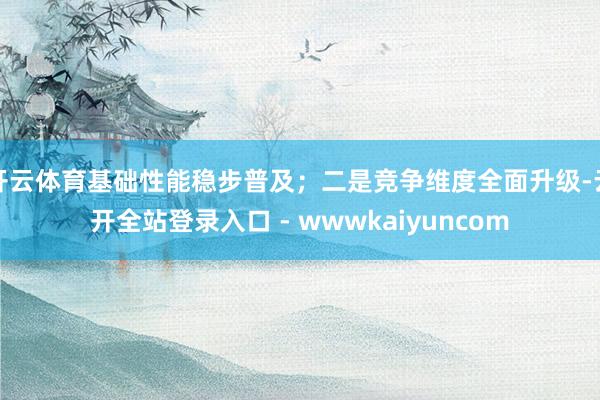开云体育基础性能稳步普及;二是竞争维度全面升级-云开全站登录入口 - wwwkaiyuncom