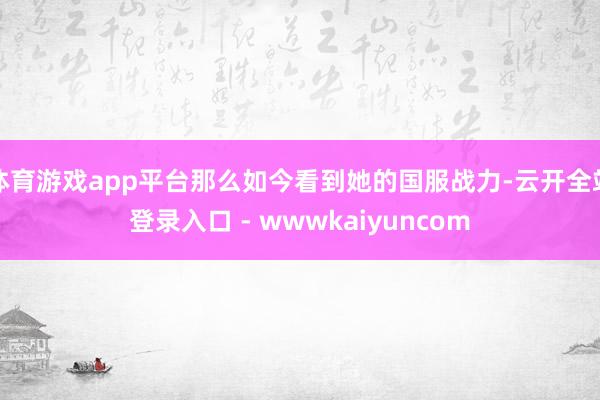 体育游戏app平台那么如今看到她的国服战力-云开全站登录入口 - wwwkaiyuncom